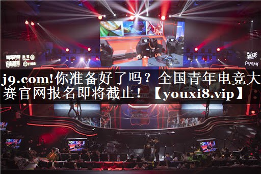 j9.com!你准备好了吗？全国青年电竞大赛官网报名即将截止！